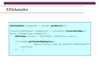 XSSchemaSet

XSSchemaSet schemaSet = parser.getResult();
Iterator<XSSchema> schemaIter = schemaSet.iterateSchema();
while (schemaIter.hasNext()) {
XSSchema schema = (XSSchema) schemaIter.next();
if(schema.getTargetNamespace().
equals("http://www.w3.org/2001/XMLSchema"))
continue;
// ....
}

 
