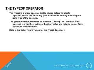 THE TYPEOF OPERATOR
The typeof is a unary operator that is placed before its single
operand, which can be of any type. Its value is a string indicating the
data type of the operand.
The typeof operator evaluates to "number", "string", or "boolean" if its
operand is a number, string, or boolean value and returns true or false
based on the evaluation.
Here is the list of return values for the typeof Operator :

DEVELOPED BY: SAIF ULLAH DAR

11

 