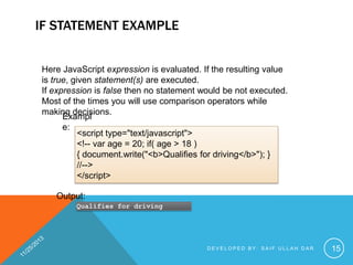 IF STATEMENT EXAMPLE
Here JavaScript expression is evaluated. If the resulting value
is true, given statement(s) are executed.
If expression is false then no statement would be not executed.
Most of the times you will use comparison operators while
making decisions.
Exampl
e:
<script type="text/javascript">
<!-- var age = 20; if( age > 18 )
{ document.write("<b>Qualifies for driving</b>"); }
//-->
</script>
Output:
Qualifies for driving

DEVELOPED BY: SAIF ULLAH DAR

15

 