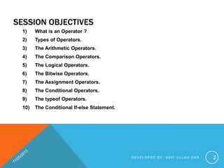 SESSION OBJECTIVES
1)

What is an Operator ?

2)

Types of Operators.

3)

The Arithmetic Operators.

4)

The Comparison Operators.

5)

The Logical Operators.

6)

The Bitwise Operators.

7)

The Assignment Operators.

8)

The Conditional Operators.

9)

The typeof Operators.

10)

The Conditional If-else Statement.

DEVELOPED BY: SAIF ULLAH DAR

2

 