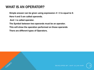WHAT IS AN OPERATOR?
Simple answer can be given using expression 4 + 5 is equal to 9.
Here 4 and 5 are called operands.
And + is called operator.
The Symbol between two operands must be an operator.
This will show the operation performed on those operands
There are different types of Operators.

DEVELOPED BY: SAIF ULLAH DAR

3

 