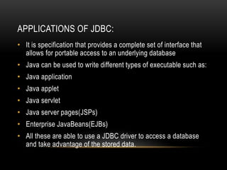 APPLICATIONS OF JDBC:
• It is specification that provides a complete set of interface that
allows for portable access to an underlying database
• Java can be used to write different types of executable such as:
• Java application
• Java applet
• Java servlet
• Java server pages(JSPs)
• Enterprise JavaBeans(EJBs)
• All these are able to use a JDBC driver to access a database
and take advantage of the stored data.
 
