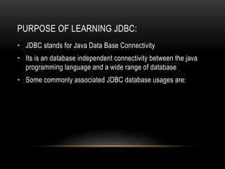 PURPOSE OF LEARNING JDBC:
• JDBC stands for Java Data Base Connectivity
• Its is an database independent connectivity between the java
programming language and a wide range of database
• Some commonly associated JDBC database usages are:
 