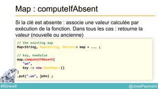 @JosePaumard#50new8
Map : computeIfAbsent
Si la clé est absente : associe une valeur calculée par
exécution de la fonction. Dans tous les cas : retourne la
valeur (nouvelle ou ancienne)
// the existing map
Map<String, Map<String, Person>> map = ... ;
// key, newValue
map.computeIfAbsent(
"un",
key -> new HashMap<>()
)
.put(".un", john) ;
 