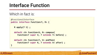 @JosePaumard 
#J8Stream 
Interface Function 
Which in fact is: 
@FunctionalInterface 
public interface Function<T, R> { 
R apply(T t) ; 
default <V> Function<V, R> compose( 
Function<? super V, ? extends T> before) ; 
default <V> Function<T, V> andThen( 
Function<? super R, ? extends V> after) ; 
}  