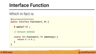 @JosePaumard 
#J8Stream 
Interface Function 
Which in fact is: 
@FunctionalInterface 
public interface Function<T, R> { 
R apply(T t) ; 
// default methods 
static <T> Function<T, T> identity() { 
return t -> t ; 
} 
}  