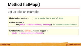 @JosePaumard 
#J8Stream 
Method flatMap() 
Let us take an example: 
List<Movie> movies = ... ; // a movie has a set of Actor 
movies.stream() 
.map(movie -> movie.actors().stream()) // Stream<Stream<Actors>> 
Function<Movie, Stream<Actors>> mapper = 
movie -> movie.actors().stream();  
