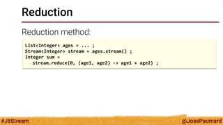 @JosePaumard 
#J8Stream 
Reduction 
Reduction method: 
List<Integer> ages = ... ; 
Stream<Integer> stream = ages.stream() ; 
Integer sum = 
stream.reduce(0, (age1, age2) -> age1 + age2) ;  