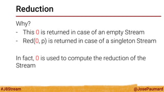 @JosePaumard 
#J8Stream 
Reduction 
Why? 
-This 0 is returned in case of an empty Stream 
-Red(0, p) is returned in case of a singleton Stream 
In fact, 0 is used to compute the reduction of the Stream  