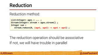 @JosePaumard 
#J8Stream 
Reduction 
Reduction method: 
The reduction operation should be associative 
If not, we will have trouble in parallel 
List<Integer> ages = ... ; 
Stream<Integer> stream = ages.stream() ; 
Integer sum = 
stream.reduce(0, (age1, age2) -> age1 + age2) ;  