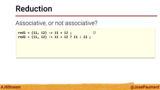 @JosePaumard 
#J8Stream 
Reduction 
Associative, or not associative? 
red1 = (i1, i2) -> i1 + i2 ;  
red2 = (i1, i2) -> i1 > i2 ? i1 : i2 ; 
 
