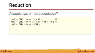 @JosePaumard 
#J8Stream 
Reduction 
Associative, or not associative? 
red1 = (i1, i2) -> i1 + i2 ;  
red2 = (i1, i2) -> i1 > i2 ? i1 : i2 ;  
red3 = (i1, i2) -> i1*i2 ; 
 