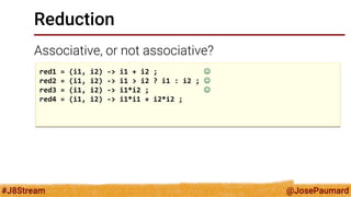 @JosePaumard 
#J8Stream 
Reduction 
Associative, or not associative? 
red1 = (i1, i2) -> i1 + i2 ;  
red2 = (i1, i2) -> i1 > i2 ? i1 : i2 ;  
red3 = (i1, i2) -> i1*i2 ;  
red4 = (i1, i2) -> i1*i1 + i2*i2 ; 
 