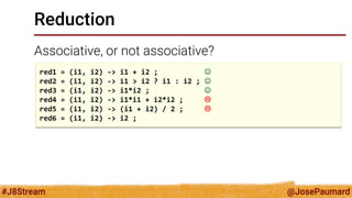 @JosePaumard 
#J8Stream 
Reduction 
Associative, or not associative? 
red1 = (i1, i2) -> i1 + i2 ;  
red2 = (i1, i2) -> i1 > i2 ? i1 : i2 ;  
red3 = (i1, i2) -> i1*i2 ;  
red4 = (i1, i2) -> i1*i1 + i2*i2 ;  
red5 = (i1, i2) -> (i1 + i2) / 2 ;  
red6 = (i1, i2) -> i2 ;  