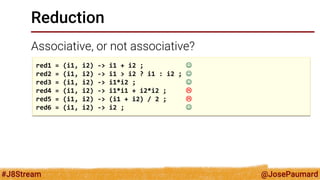 @JosePaumard 
#J8Stream 
Reduction 
Associative, or not associative? 
red1 = (i1, i2) -> i1 + i2 ;  
red2 = (i1, i2) -> i1 > i2 ? i1 : i2 ;  
red3 = (i1, i2) -> i1*i2 ;  
red4 = (i1, i2) -> i1*i1 + i2*i2 ;  
red5 = (i1, i2) -> (i1 + i2) / 2 ;  
red6 = (i1, i2) -> i2 ;   