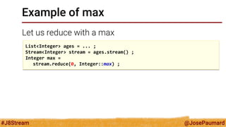 @JosePaumard 
#J8Stream 
Example of max 
Let us reduce with a max 
List<Integer> ages = ... ; 
Stream<Integer> stream = ages.stream() ; 
Integer max = 
stream.reduce(0, Integer::max) ;  