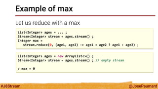@JosePaumard 
#J8Stream 
Example of max 
Let us reduce with a max 
List<Integer> ages = ... ; 
Stream<Integer> stream = ages.stream() ; 
Integer max = 
stream.reduce(0, (age1, age2) -> age1 > age2 ? age1 : age2) ; 
List<Integer> ages = new ArrayList<>() ; 
Stream<Integer> stream = ages.stream() ; // empty stream 
> max = 0  