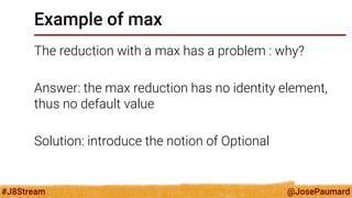@JosePaumard 
#J8Stream 
Example of max 
The reduction with a max has a problem : why? 
Answer: the max reduction has no identity element, thus no default value 
Solution: introduce the notion of Optional  