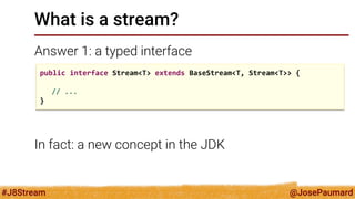 @JosePaumard 
#J8Stream 
What is a stream? 
Answer 1: a typed interface 
In fact: a new concept in the JDK 
public interface Stream<T> extends BaseStream<T, Stream<T>> { 
// ... 
}  