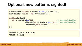 @JosePaumard 
#J8Stream 
Optional: new patterns sighted! 
List<Double> doubles = Arrays.asList(-1d, 0d, 1d) ; 
List<Double> result = new ArrayList<>() ; 
doubles.forEach( 
d1 -> NewMath.inv(d1) // Optional<Double> 
.flatMap(d2 -> NewMath.sqrt(d2)) // Optional<Double> 
.ifPresent(result::add) 
) ; 
doubles : [-1.0, 0.0, 1.0] 
result : [1.0]  