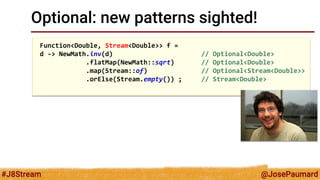@JosePaumard 
#J8Stream 
Optional: new patterns sighted! 
Function<Double, Stream<Double>> f = 
d -> NewMath.inv(d) // Optional<Double> 
.flatMap(NewMath::sqrt) // Optional<Double> 
.map(Stream::of) // Optional<Stream<Double>> 
.orElse(Stream.empty()) ; // Stream<Double> 
 