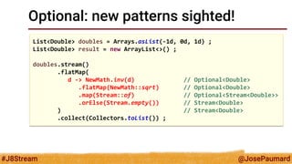 @JosePaumard 
#J8Stream 
Optional: new patterns sighted! 
List<Double> doubles = Arrays.asList(-1d, 0d, 1d) ; 
List<Double> result = new ArrayList<>() ; 
doubles.stream() 
.flatMap( 
d -> NewMath.inv(d) // Optional<Double> 
.flatMap(NewMath::sqrt) // Optional<Double> 
.map(Stream::of) // Optional<Stream<Double>> 
.orElse(Stream.empty()) // Stream<Double> 
) // Stream<Double> 
.collect(Collectors.toList()) ;  