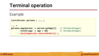 @JosePaumard 
#J8Stream 
Terminal operation 
Example 
List<Person> persons = ... ; 
... = 
persons.map(person -> person.getAge()) // Stream<Integer> 
.filter(age -> age > 20) // Stream<Integer> 
.min(Comparator.naturalOrder()) ;  
