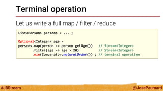 @JosePaumard 
#J8Stream 
Terminal operation 
Let us write a full map / filter / reduce 
List<Person> persons = ... ; 
Optional<Integer> age = 
persons.map(person -> person.getAge()) // Stream<Integer> 
.filter(age -> age > 20) // Stream<Integer> 
.min(Comparator.naturalOrder()) ; // terminal operation  