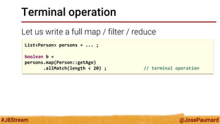 @JosePaumard 
#J8Stream 
Terminal operation 
Let us write a full map / filter / reduce 
List<Person> persons = ... ; 
boolean b = 
persons.map(Person::getAge) 
.allMatch(length < 20) ; // terminal operation  
