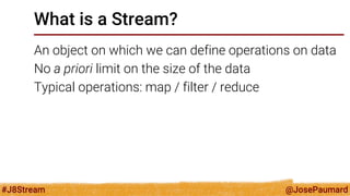 @JosePaumard 
#J8Stream 
What is a Stream? 
An object on which we can define operations on data 
No a priori limit on the size of the data 
Typical operations: map / filter / reduce  