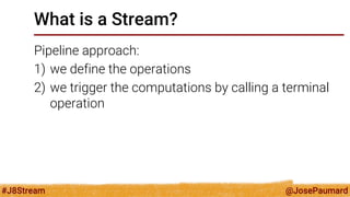 @JosePaumard 
#J8Stream 
What is a Stream? 
Pipeline approach: 
1)we define the operations 
2)we trigger the computations by calling a terminal operation  