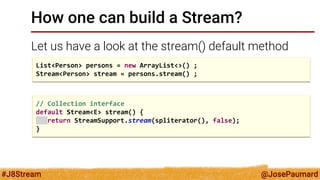@JosePaumard 
#J8Stream 
How one can build a Stream? 
Let us have a look at the stream() default method 
List<Person> persons = new ArrayList<>() ; 
Stream<Person> stream = persons.stream() ; 
// Collection interface default Stream<E> stream() { return StreamSupport.stream(spliterator(), false); }  