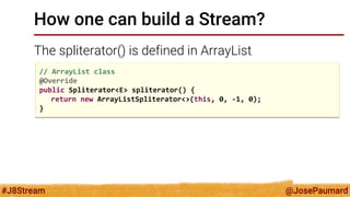 @JosePaumard 
#J8Stream 
How one can build a Stream? 
The spliterator() is defined in ArrayList 
// ArrayList class @Override public Spliterator<E> spliterator() { return new ArrayListSpliterator<>(this, 0, -1, 0); }  