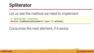 @JosePaumard 
#J8Stream 
Spliterator 
Let us see the method we need to implement 
Consumes the next element, if it exists 
// Spliterator interface boolean tryAdvance(Consumer<? super T> action);  