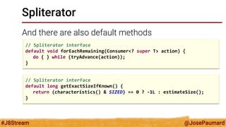 @JosePaumard 
#J8Stream 
Spliterator 
And there are also default methods 
// Spliterator interface default void forEachRemaining(Consumer<? super T> action) { do { } while (tryAdvance(action)); } 
// Spliterator interface 
default long getExactSizeIfKnown() { 
return (characteristics() & SIZED) == 0 ? -1L : estimateSize(); 
}  