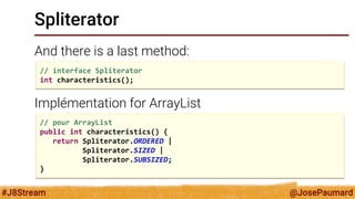 @JosePaumard 
#J8Stream 
Spliterator 
And there is a last method: 
Implémentation for ArrayList 
// interface Spliterator 
int characteristics(); 
// pour ArrayList 
public int characteristics() { 
return Spliterator.ORDERED | 
Spliterator.SIZED | 
Spliterator.SUBSIZED; 
}  