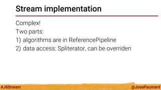 @JosePaumard 
#J8Stream 
Stream implementation 
Complex! 
Two parts: 
1)algorithms are in ReferencePipeline 
2)data access: Spliterator, can be overriden  