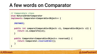 @JosePaumard 
#J8Stream 
A few words on Comparator 
// Comparators class 
enum NaturalOrderComparator 
implements Comparator<Comparable<Object>> { 
INSTANCE; 
public int compare(Comparable<Object> c1, Comparable<Object> c2) { 
return c1.compareTo(c2); 
} 
public Comparator<Comparable<Object>> reversed() { 
return Comparator.reverseOrder(); 
} 
}  