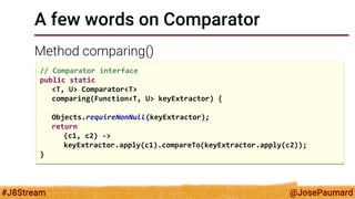 @JosePaumard 
#J8Stream 
A few words on Comparator 
Method comparing() 
// Comparator interface 
public static 
<T, U> Comparator<T> 
comparing(Function<T, U> keyExtractor) { 
Objects.requireNonNull(keyExtractor); 
return 
(c1, c2) -> 
keyExtractor.apply(c1).compareTo(keyExtractor.apply(c2)); 
}  