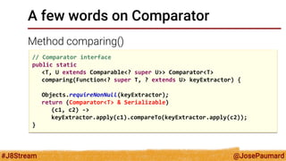 @JosePaumard 
#J8Stream 
A few words on Comparator 
Method comparing() 
// Comparator interface 
public static 
<T, U extends Comparable<? super U>> Comparator<T> 
comparing(Function<? super T, ? extends U> keyExtractor) { 
Objects.requireNonNull(keyExtractor); 
return (Comparator<T> & Serializable) 
(c1, c2) -> 
keyExtractor.apply(c1).compareTo(keyExtractor.apply(c2)); 
}  