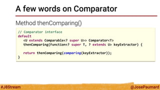 @JosePaumard 
#J8Stream 
A few words on Comparator 
Method thenComparing() 
// Comparator interface 
default 
<U extends Comparable<? super U>> Comparator<T> 
thenComparing(Function<? super T, ? extends U> keyExtractor) { 
return thenComparing(comparing(keyExtractor)); 
}  