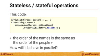 @JosePaumard 
#J8Stream 
Stateless / stateful operations 
This code: 
« the order of the names is the same as the order of the people » 
How will it behave in parallel? 
ArrayList<Person> persons = ... ; 
List<String> names = 
persons.map(Person::getLastName) 
.collect(Collectors.toList()) ; 
 