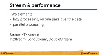 @JosePaumard 
#J8Stream 
Stream & performance 
Two elements: 
-lazy processing, on one pass over the data 
-parallel processing 
Stream<T> versus IntStream, LongStream, DoubleStream  