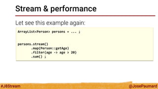 @JosePaumard 
#J8Stream 
Stream & performance 
Let see this example again: 
ArrayList<Person> persons = ... ; 
persons.stream() 
.map(Person::getAge) 
.filter(age -> age > 20) 
.sum() ;  