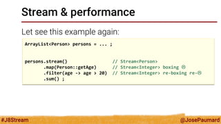 @JosePaumard 
#J8Stream 
Stream & performance 
Let see this example again: 
ArrayList<Person> persons = ... ; 
persons.stream() // Stream<Person> 
.map(Person::getAge) // Stream<Integer> boxing  
.filter(age -> age > 20) // Stream<Integer> re-boxing re- 
.sum() ;  