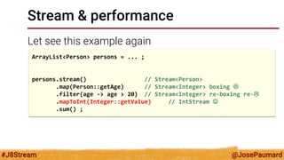 @JosePaumard 
#J8Stream 
Stream & performance 
Let see this example again 
ArrayList<Person> persons = ... ; 
persons.stream() // Stream<Person> 
.map(Person::getAge) // Stream<Integer> boxing  
.filter(age -> age > 20) // Stream<Integer> re-boxing re- 
.mapToInt(Integer::getValue) // IntStream  
.sum() ;  