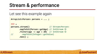 @JosePaumard 
#J8Stream 
Stream & performance 
Let see this example again 
ArrayList<Person> persons = ... ; 
??? = 
persons.stream() // Stream<Person> 
.mapToInt(Person::getAge) // IntStream  
.filter(age -> age > 20) // IntStream  
// .mapToInt(Integer::getValue) 
.max() ;  