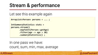 @JosePaumard 
#J8Stream 
Stream & performance 
Let see this example again 
sur l’exemple 
In one pass we have: count, sum, min, max, average 
ArrayList<Person> persons = ... ; 
IntSummaryStatistics stats = 
persons.stream() 
.mapToInt(Person::getAge) 
.filter(age -> age > 20) 
.summaryStatistics() ;  