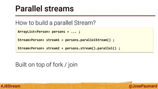 @JosePaumard 
#J8Stream 
Parallel streams 
How to build a parallel Stream? 
Built on top of fork / join 
ArrayList<Person> persons = ... ; 
Stream<Person> stream1 = persons.parallelStream() ; 
Stream<Person> stream2 = persons.stream().parallel() ;  