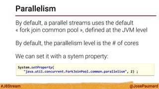 @JosePaumard 
#J8Stream 
Parallelism 
By default, a parallel streams uses the default « fork join common pool », defined at the JVM level 
By default, the parallelism level is the # of cores 
We can set it with a sytem property: 
System.setProperty( 
"java.util.concurrent.ForkJoinPool.common.parallelism", 2) ;  